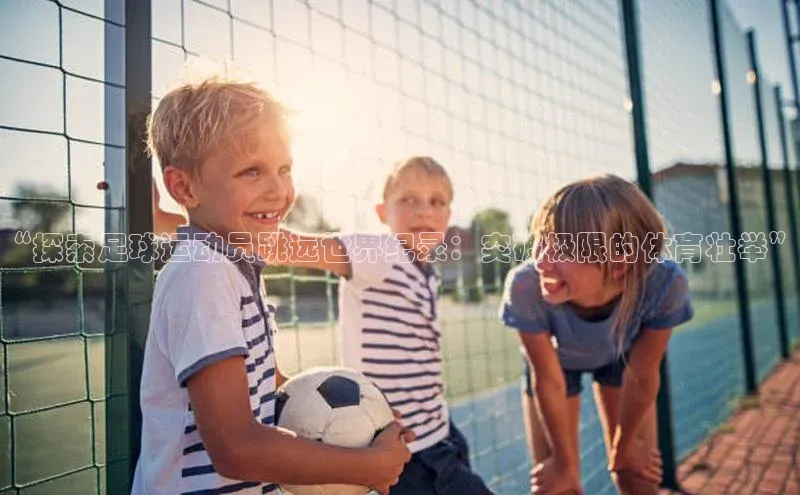 万向娱乐平台官网入口天下秀“探索足球运动员跳远世界纪录：突破极限的体育壮举”