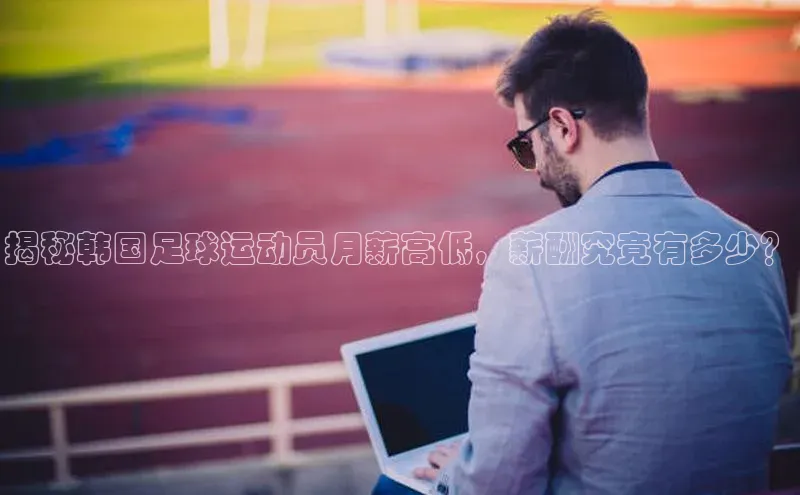 万向娱乐官方网站首页入口百度取证揭秘韩国足球运动员月薪高低，薪酬究竟有多少？