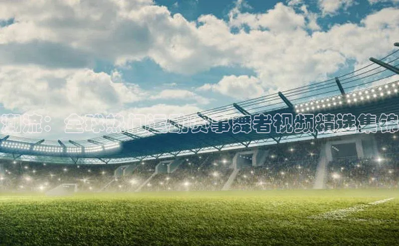 万向注册入口引力传媒潮流：全球热门运动赛事舞者视频精选集锦