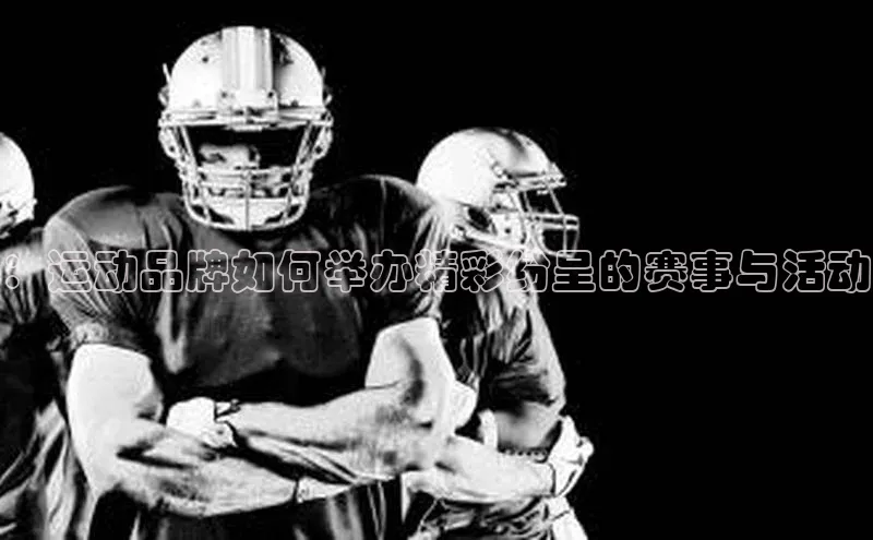 万向娱乐官网网页版登录入口颐驰 06：运动品牌如何举办精彩纷呈的赛事与活动