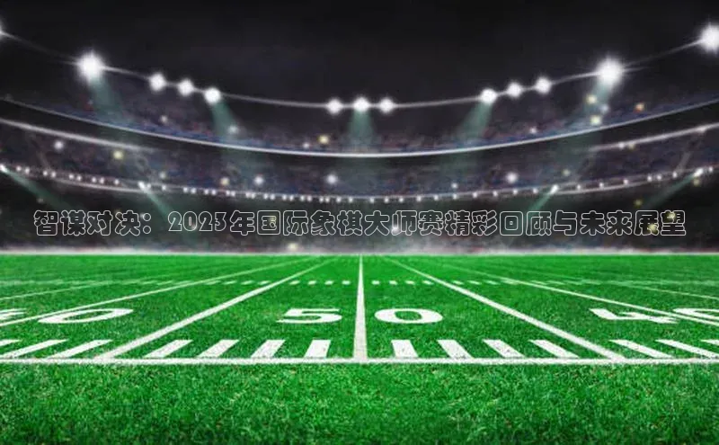 智谋对决：2023年国际象棋大师赛精彩回顾与未来展望